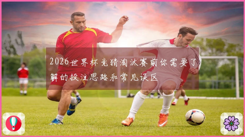 2026世界杯竞猜淘汰赛前你需要了解的投注思路和常见误区