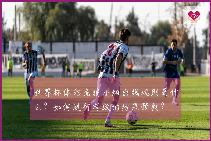 世界杯体彩竞猜小组出线规则是什么？如何进行有效的结果预判？